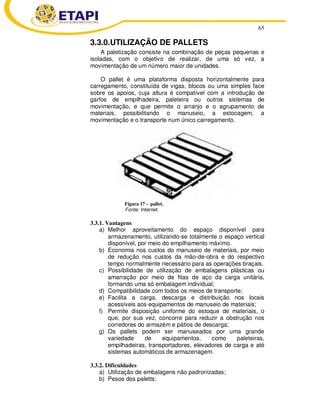 65
3.3.0.UTILIZAÇÃO DE PALLETS
A paletização consiste na combinação de peças pequenas e
isoladas, com o objetivo de realizar, de uma só vez, a
movimentação de um número maior de unidades.
O pallet é uma plataforma disposta horizontalmente para
carregamento, constituída de vigas, blocos ou uma simples face
sobre os apoios, cuja altura é compatível com a introdução de
garfos de empilhadeira, paleteira ou outros sistemas de
movimentação, e que permite o arranjo e o agrupamento de
materiais, possibilitando o manuseio, a estocagem, a
movimentação e o transporte num único carregamento.
Figura 17 - pallet.
Fonte: Internet.
3.3.1. Vantagens
a) Melhor aproveitamento do espaço disponível para
armazenamento, utilizando-se totalmente o espaço vertical
disponível, por meio do empilhamento máximo.
b) Economia nos custos do manuseio de materiais, por meio
de redução nos custos da mão-de-obra e do respectivo
tempo normalmente necessário para as operações braçais.
c) Possibilidade de utilização de embalagens plásticas ou
amarração por meio de fitas de aço da carga unitária,
formando uma só embalagem individual;
d) Compatibilidade com todos os meios de transporte;
e) Facilita a carga, descarga e distribuição nos locais
acessíveis aos equipamentos de manuseio de materiais;
f) Permite disposição uniforme do estoque de materiais, o
que, por sua vez, concorre para reduzir a obstrução nos
corredores do armazém e pátios de descarga;
g) Os pallets podem ser manuseados por uma grande
variedade de equipamentos, como paleteiras,
empilhadeiras, transportadores, elevadores de carga e até
sistemas automáticos de armazenagem.
3.3.2. Dificuldades
a) Utilização de embalagens não padronizadas;
b) Pesos dos paletts;
 