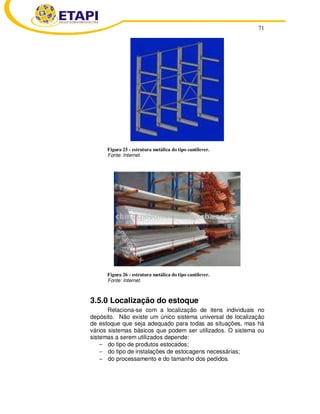 71
Figura 25 - estrutura metálica do tipo cantilever.
Fonte: Internet.
Figura 26 - estrutura metálica do tipo cantilever.
Fonte: Internet.
3.5.0 Localização do estoque
Relaciona-se com a localização de itens individuais no
depósito. Não existe um único sistema universal de localização
de estoque que seja adequado para todas as situações, mas há
vários sistemas básicos que podem ser utilizados. O sistema ou
sistemas a serem utilizados depende:
− do tipo de produtos estocados;
− do tipo de instalações de estocagens necessárias;
− do processamento e do tamanho dos pedidos.
 