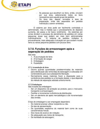 76
- As pessoas que escolhem os itens, então, circulam
por sua área, selecionando todos os itens
necessários para aquele grupo de pedidos.
- Os itens são, depois, enviados à área de
preparação, onde são separados em pedidos
individuais a serem remetidos.
O sistema por área pode ser facilmente controlado e
administrado, mas à medida que o processamento do depósito
aumenta, ele passa a ter baixo rendimento. Os sistemas por
zonas dividem o processo de atendimento de pedidos em várias
pequenas áreas que podem ser mais bem administradas
individualmente. O sistema de pedidos múltiplos é,
provavelmente, mais adequado à situação em que existem muitos
itens ou vários pequenos pedidos com poucos itens.
3.7.0. Funções da armazenagem após a
separação de pedidos
São elas:
1. A acumulação de itens
2. A formação de cargas
3. Embalagem
4. Expedição
3.7.1 Acumulação de itens
− Ocorre quando quantidades predeterminadas de materiais
para distribuição são removidas da estocagem e colocadas em
contenedores para sua subseqüente liberação.
− Normalmente esses materiais ficam a disposição para a
conferência dos pedidos ou a formação destes, o que depende
do método de separação adotado anteriormente.
3.7.2 Embalagem
São funções da embalagem:
− Ser um dispositivo de proteção ao produto, para o manuseio,
transporte e armazenagem.
− Facilitar e incrementar a eficiência da distribuição.
− Ser um elemento de apelo mercadológico e de incrementador
das vendas.
O tipo de embalagem a ser empregado dependerá:
− Do material precisar utilizar recipiente ou não.
− Do tipo de apresentação.
− Da quantidade respectiva do material bem como de suas
características físicas.
− Dos riscos de avaria e de violação;
− Da adequação aos meios de transporte;
− Da facilidade de estocagem;
 