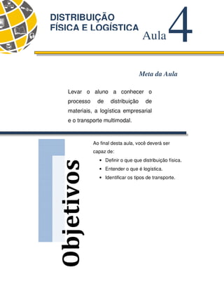 80
Objetivos
4
Aula
DISTRIBUIÇÃO
FÍSICA E LOGÍSTICA
Meta da Aula
Levar o aluno a conhecer o
processo de distribuição de
materiais, a logística empresarial
e o transporte multimodal.
Ao final desta aula, você deverá ser
capaz de:
• Definir o que que distribuição física.
• Entender o que é logística.
• Identificar os tipos de transporte.
 