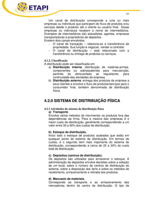 41
Um canal de distribuição corresponde a uma ou mais
empresas ou indivíduos que participam do fluxo de produtos e/ou
serviços desde o produtor até o cliente ou usuário final. Essas
empresas ou indivíduos recebem o nome de intermediários.
Exemplos de intermediários são atacadistas, agentes, empresas
transportadoras e proprietários de depósitos.
Existem dois canais envolvidos:
- O canal de transação – relaciona-se à transferência de
propriedade. Sua função é negociar, vender e contratar.
- O canal de distribuição – está relacionado com a
transferência ou entrega de produtos ou serviços.
4.1.2. Classificação
A distribuição pode ser classificada em:
a) Distribuição interna: distribuição de matérias-primas,
componentes ou sobressalentes para manutenção,
partindo do almoxarifado ao requisitante, para
continuidade das atividades da empresa.
b) Distribuição externa: entrega dos produtos da empresa a
seus clientes e envolve o fluxo de produtos/serviços para o
consumidor final, também denominada de distribuição
física.
4.2.0 SISTEMA DE DISTRIBUIÇÃO FÍSICA
4.2.1 Atividades do sistema de distribuição física
a) Transporte
Envolve vários métodos de movimentar os produtos fora das
dependências da firma. Para a maioria das empresas é o
maior custo de distribuição, geralmente correspondendo a um
valor entre 30 e 60% dos custos de distribuição.
b) Estoque de distribuição.
Inclui todo o estoque de produtos acabados que estão em
qualquer ponto do sistema de distribuição. Em termos de
custos, é o segundo item mais importante do sistema de
distribuição, correspondendo a cerca de 25 a 30% do custo
total de distribuição.
c) Depósitos (centros de distribuição).
Os depósitos são utilizados para armazenar o estoque. A
administração de depósitos envolve decisões sobre a seleção
de um local, sobre o número de centros de distribuição do
sistema, sobre a disposição dos itens e sobre os métodos de
recebimento, armazenamento e retirada dos produtos.
d) Manuseio de materiais.
Corresponde ao transporte e ao armazenamento das
mercadorias dentro do centro de distribuição. O tipo de
 