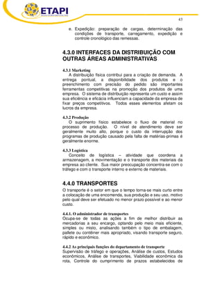 43
e. Expedição: preparação de cargas, determinação das
condições de transporte, carregamento, expedição e
controle cronológico das remessas.
4.3.0 INTERFACES DA DISTRIBUIÇÃO COM
OUTRAS ÁREAS ADMINISTRATIVAS
4.3.1 Marketing
A distribuição física contribui para a criação de demanda. A
entrega pontual, a disponibilidade dos produtos e o
preenchimento com precisão do pedido são importantes
ferramentas competitivas na promoção dos produtos de uma
empresa. O sistema de distribuição representa um custo e assim
sua eficiência e eficácia influenciam a capacidade da empresa de
fixar preços competitivos. Todos esses elementos afetam os
lucros da empresa.
4.3.2 Produção
O suprimento físico estabelece o fluxo de material no
processo de produção. O nível de atendimento deve ser
geralmente muito alto, porque o custo da interrupção dos
programas de produção causado pela falta de matérias-primas é
geralmente enorme.
4.3.3 Logística
Conceito de logística – atividade que coordena a
armazenagem, a movimentação e o transporte dos materiais da
empresa ao cliente. Sua maior preocupação concentra-se com o
tráfego e com o transporte interno e externo de materiais.
4.4.0 TRANSPORTES
O transporte é o setor em que o tempo torna-se mais curto entre
a colocação de uma encomenda, sua produção e seu uso, motivo
pelo qual deve ser efetuado no menor prazo possível e ao menor
custo.
4.4.1. O administrador de transportes
Ocupa-se de todas as ações a fim de melhor distribuir as
mercadorias a seu encargo, optando pelo meio mais eficiente,
simples ou misto, analisando também o tipo de embalagem,
pallete ou contêiner mais apropriado, visando transporte seguro,
rápido e econômico.
4.4.2 As principais funções do departamento de transporte
Supervisão de tráfego e operações, Análise de custos, Estudos
econômicos, Análise de transportes, Viabilidade econômica da
rota, Controle do cumprimento de prazos estabelecidos de
 