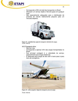 46
- Corresponde a 58% do total dos transportes no Brasil.
- Oferecem um serviço rápido e flexível quase em qualquer
lugar.
- São especialmente adequados para a distribuição de
produtos de volume relativamente pequeno para um
mercado disperso.
.
Figura 33 - caminhão-baú, opção de transporte rodoviário de cargas.
Fonte: Internet.
4.5.2 Transporte aéreo
- Não tem vias.
- Corresponde a apenas 4,0% das cargas transportadas no
Brasil.
- Sua principal vantagem é a velocidade do serviço,
especialmente para longas distâncias.
- É adequado para cargas de alto valor e baixo peso e para
itens de emergência.
Figura 34 - avião-cargueiro. Opção de transporte aéreo de cargas
.
Fonte: Internet.
 