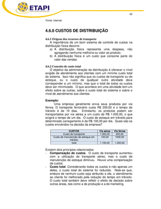 48
Fonte: Internet.
4.6.0 CUSTOS DE DISTRIBUIÇÃO
4.6.1 Origens dos recursos de transporte
A importância de um bom sistema de controle de custos na
distribuição física decorre:
a) A distribuição física representa uma despesa, não
agregando nenhuma melhoria ou valor ao produto;
b) A distribuição física é um custo que consome parte do
valor das vendas.
4.6.2 Conceito de custo total
O objetivo da administração da distribuição é oferecer o nível
exigido de atendimento aos clientes com um mínimo custo total
do sistema. Isso não significa que os custos de transporte ou de
estoque, ou o custo de qualquer outra atividade deva
corresponder a um mínimo, mas que o total de todos os custos
deve ser minimizado. O que acontece em uma atividade tem um
efeito sobre as outras, sobre o custo total do sistema e sobre o
nível de atendimento aos clientes.
Exemplo:
Uma empresa geralmente envia seus produtos por via
férrea. O transporte ferroviário custa R$ 200,00 e o tempo de
trânsito é de 10 dias. Entretanto, os produtos podem ser
transportados por via aérea a um custo de R$ 1.000,00, o que
exigirá o tempo de um dia. O custo de estoque em trânsito para
determinado carregamento é de R$ 100,00 por dia. Quais são os
custos envolvidos na decisão da empresa?
CUSTOS Via aérea Via férrea
Custo de transporte 1.000,00 200,00
Custo de manutenção de estoque em
trânsito
100,00 1000,00
total 1.100,00 1.200,00
Existem dois princípios relacionados:
- Compensação de custos. O custo de transporte aumentou
com a utilização do transporte aéreo, mas o custo de
manutenção de estoque diminuiu. Houve uma compensação
de custos.
- Custo total. Considerando todos os custos e não apenas um
deles, o custo total do sistema foi reduzido. Note-se que,
embora de nenhum custo seja atribuído a ele, o atendimento
ao cliente foi melhorado pela redução do tempo em trânsito.
O custo total também deve refletir o efeito da decisão sobre
outras áreas, tais como a de produção e a de marketing.
 