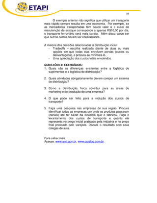 49
O exemplo anterior não significa que utilizar um transporte
mais rápido sempre resulta em uma economia. Por exemplo, se
as mercadorias transportadas têm pouco valor e o custo de
manutenção de estoque corresponde a apenas R$10,00 por dia,
o transporte ferroviário será mais barato. Além disso, pode ser
que outros custos devam ser considerados.
A maioria das decisões relacionadas à distribuição inclui:
- Tradeoffs – escolha realizada diante de duas ou mais
opções em que todas elas envolvem perdas (custos ou
desvantagens), e procura-se minimizá-lo.
- Uma apreciação dos custos totais envolvidos.
QUESTÕES E EXERCÍCIOS:
1. Quais são as diferenças existentes entre a logística de
suprimentos e a logística de distribuição?
2. Quais atividades obrigatoriamente devem compor um sistema
de distribuição?
3. Como a distribuição física contribui para as áreas de
marketing e de produção de uma empresa?
4. O que pode ser feito para a redução dos custos de
transporte?
5. Faça uma pesquisa nas empresas de sua região. Procure
identificar todas as empresas por onde os produtos passaram
(canais) até ter saído da indústria que o fabricou. Faça o
levantamento dos custos de transporte e quanto ele
representa no preço inicial praticado pela indústria e no preço
final praticado pelo varejista. Discuta o resultado com seus
colegas de aula.
Para saber mais:
Acesse: www.antt.gov.br, www.guialog.com.br.
 