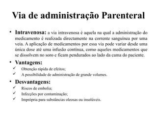 Via de administração Parenteral
• Intravenosa: a via intravenosa é aquela na qual a administração do
medicamento é realizada directamente na corrente sanguínea por uma
veia. A aplicação de medicamentos por essa via pode variar desde uma
única dose até uma infusão contínua, como aqueles medicamentos que
se dissolvem no soro e ficam pendurados ao lado da cama do paciente.
• Vantagens:
 Obtenção rápida de efeitos;
 A possibilidade de administração de grande volumes.
• Desvantagens:
 Riscos de embolia;
 Infecções por contaminação;
 Imprópria para substâncias oleosas ou insolúveis.
 