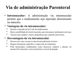 Via de administração Parenteral
• Intramuscular: A administração via intramuscular
permite que o medicamento seja injectado directamente
no músculo.
• Vantagens da via intramuscular:
 Permite a injecção de até 5 mL de medicamento
 Baixa sensibilidade do tecido muscular, que tem poucas terminações nervosas
 Técnica mais simples e menos dispendiosa que a punção intravenosa.
• Desvantagens da via intramuscular
 Provoca dor, uma vez que se trata de procedimento invasivo
 Requer treinamento específico e supervisão do enfermeiro
 Pode desencadear complicações como abscessos, nódulos e edemas, ou
mesmo ferir músculos e nervos próximos ao local da punção.
 