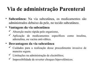 Via de administração Parenteral
• Subcutânea: Na via subcutânea, os medicamentos são
administrados debaixo da pele, no tecido subcutâneo.
• Vantagens da via subcutânea
 Absorção muito rápida pelo organismo,
 Aplicação de medicamentos específicos como insulina,
adrenalina, ou vacina anti-rábica.
• Desvantagens da via subcutânea
 Cuidados para a realização desse procedimento invasivo de
maneira segura.
 Limitações na administração de electrólitos;
 Impossibilidade de reverter choques hipovolêmicos.
 
