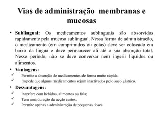Vias de administração membranas e
mucosas
• Sublingual: Os medicamentos sublinguais são absorvidos
rapidamente pela mucosa sublingual. Nessa forma de administração,
o medicamento (em comprimidos ou gotas) deve ser colocado em
baixo da língua e deve permanecer ali até a sua absorção total.
Nesse período, não se deve conversar nem ingerir líquidos ou
alimentos.
• Vantagens:
 Permite a absorção de medicamentos de forma muito rápida;
 Impede que alguns medicamentos sejam inactivados pelo suco gástrico.
• Desvantagens:
 Interfere com bebidas, alimentos ou fala;
 Tem uma duração de acção curtos;
 Permite apenas a administração de pequenas doses.
 
