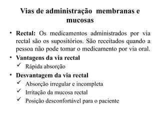 Vias de administração membranas e
mucosas
• Rectal: Os medicamentos administrados por via
rectal são os supositórios. São receitados quando a
pessoa não pode tomar o medicamento por via oral.
• Vantagens da via rectal
 Rápida absorção
• Desvantagem da via rectal
 Absorção irregular e incompleta
 Irritação da mucosa rectal
 Posição desconfortável para o paciente
 