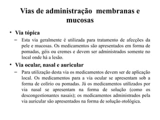 Vias de administração membranas e
mucosas
• Via tópica
– Esta via geralmente é utilizada para tratamento de afecções da
pele e mucosas. Os medicamentos são apresentados em forma de
pomadas, géis ou cremes e devem ser administrados somente no
local onde há a lesão.
• Via ocular, nasal e auricular
– Para utilização desta via os medicamentos devem ser de aplicação
local. Os medicamentos para a via ocular se apresentam sob a
forma de colírio ou pomadas. Já os medicamentos utilizados por
via nasal se apresentam na forma de solução (como os
descongestionantes nasais); os medicamentos administrados pela
via auricular são apresentados na forma de solução otológica.
 