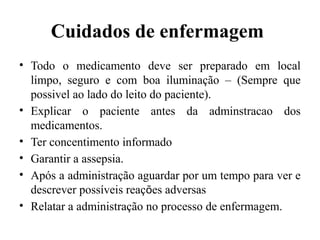 Cuidados de enfermagem
• Todo o medicamento deve ser preparado em local
limpo, seguro e com boa iluminação – (Sempre que
possivel ao lado do leito do paciente).
• Explicar o paciente antes da adminstracao dos
medicamentos.
• Ter concentimento informado
• Garantir a assepsia.
• Após a administração aguardar por um tempo para ver e
descrever possíveis reações adversas
• Relatar a administração no processo de enfermagem.
 
