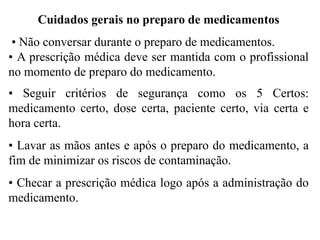 Cuidados gerais no preparo de medicamentos
• Não conversar durante o preparo de medicamentos.
• A prescrição médica deve ser mantida com o profissional
no momento de preparo do medicamento.
• Seguir critérios de segurança como os 5 Certos:
medicamento certo, dose certa, paciente certo, via certa e
hora certa.
• Lavar as mãos antes e após o preparo do medicamento, a
fim de minimizar os riscos de contaminação.
• Checar a prescrição médica logo após a administração do
medicamento.
 