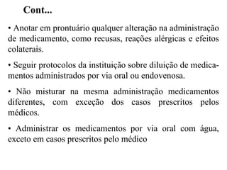 • Anotar em prontuário qualquer alteração na administração
de medicamento, como recusas, reações alérgicas e efeitos
colaterais.
• Seguir protocolos da instituição sobre diluição de medica-
mentos administrados por via oral ou endovenosa.
• Não misturar na mesma administração medicamentos
diferentes, com exceção dos casos prescritos pelos
médicos.
• Administrar os medicamentos por via oral com água,
exceto em casos prescritos pelo médico
Cont...
 