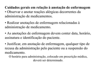 Cuidados gerais em relação à anotação de enfermagem
• Observar e anotar reações alérgicas decorrentes da
administração de medicamentos.
• Realizar anotações de enfermagem relacionadas à
administração de medicamento.
• As anotações de enfermagem devem conter data, horário,
assinatura e identificação do paciente.
• Justificar, em anotação de enfermagem, qualquer tipo de
recusa da administração pelo paciente ou a suspensão do
medicamento.
O horário para administração, colocado em prescrição médica,
deverá ser determinado.
 