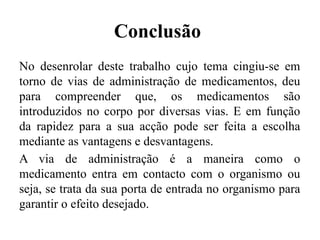 Conclusão
No desenrolar deste trabalho cujo tema cingiu-se em
torno de vias de administração de medicamentos, deu
para compreender que, os medicamentos são
introduzidos no corpo por diversas vias. E em função
da rapidez para a sua acção pode ser feita a escolha
mediante as vantagens e desvantagens.
A via de administração é a maneira como o
medicamento entra em contacto com o organismo ou
seja, se trata da sua porta de entrada no organismo para
garantir o efeito desejado.
 
