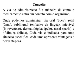 Conceito
A via de administração é a maneira de como o
medicamento entra em contato com o organismo;
Onde podemos administrar via oral (boca), retal
(ânus), sublingual (embaixo da língua), injetável
(intravenoso), dermatológica (pele), nasal (nariz) e
oftálmica (olhos), Cada via é indicada para uma
situação específica; cada uma apresenta vantagens e
desvantagens.
 