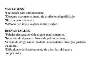VANTAGENS
•Facilidade para administração
•Dispensa acompanhamento de profissional qualificado.
•Baixo custo financeiro.
•Método não invasivo para administração.
DESVANTAGENS
•Paladar desagradável de alguns medicamentos.
•Incerteza de dosagem absorvida pelo organismo.
•A ação da droga não é imediata, necessitando absorção gástrica
ou enteral.
•Dificuldade de fracionamento de cápsulas, drágeas e
comprimidos.
 