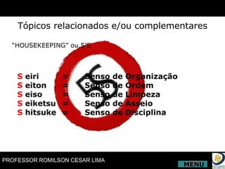 Tópicos relacionados e/ou complementares “ HOUSEKEEPING” ou 5’S S  eiri  =  Senso de Organização S  eiton  =  Senso de Ordem S  eiso =  Senso de Limpeza S  eiketsu  =  Senso de Asseio S  hitsuke  =  Senso de Disciplina MENU 