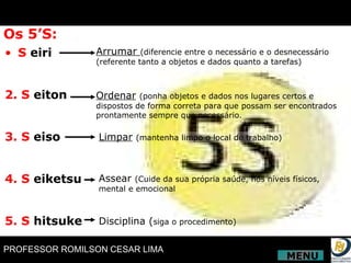 Os 5’S: S  eiri 2. S  eiton 3. S  eiso 4. S  eiketsu 5. S  hitsuke Arrumar  (diferencie entre o necessário e o desnecessário (referente tanto a objetos e dados quanto a tarefas) Ordenar   (ponha objetos e dados nos lugares certos e  dispostos de forma correta para que possam ser encontrados prontamente sempre que necessário. Limpar   (mantenha limpo o local de trabalho) Assear  (Cuide da sua própria saúde, nos níveis físicos, mental e emocional Disciplina ( siga o procedimento) MENU 