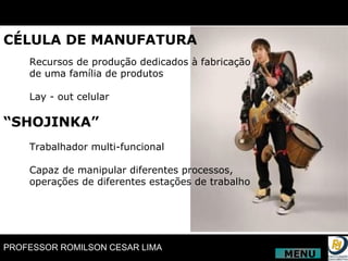 CÉLULA DE MANUFATURA Recursos de produção dedicados à fabricação  de uma família de produtos Lay - out celular “ SHOJINKA” Trabalhador multi-funcional Capaz de manipular diferentes processos,  operações de diferentes estações de trabalho MENU 