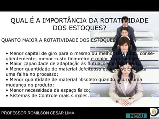 QUAL É A IMPORTÂNCIA DA ROTATIVIDADE DOS ESTOQUES? QUANTO MAIOR A ROTATIVIDADE DOS ESTOQUES: •  Menor capital de giro para o mesmo ou melhor resultado, conse- qüentemente, menor custo financeiro e maior lucratividade; •  Maior capacidade de adaptação às flutuações de demanda; •  Menor quantidade de material defeituoso quando se constata uma falha no processo; •  Menor quantidade de material obsoleto quando ocorre uma mudança no produto; •  Menor necessidade de espaço físico; •  Sistemas de Controle mais simples. MENU 