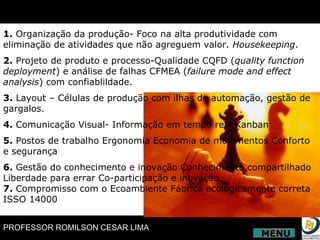 1.  Organização da produção- Foco na alta produtividade com eliminação de atividades que não agreguem valor.  Housekeeping . 2.  Projeto de produto e processo-Qualidade CQFD ( quality function deployment ) e análise de falhas CFMEA ( failure mode and effect analysis ) com confiablildade. 3.  Layout – Células de produção com ilhas de automação, gestão de gargalos.  4.  Comunicação Visual- Informação em tempo real Kanban 5.  Postos de trabalho Ergonomia Economia de movimentos Conforto e segurança 6.  Gestão do conhecimento e inovação Conhecimento compartilhado Liberdade para errar Co-participação e inovação 7.  Compromisso com o Ecoambiente Fábrica ecologicamente correta ISSO 14000 MENU 