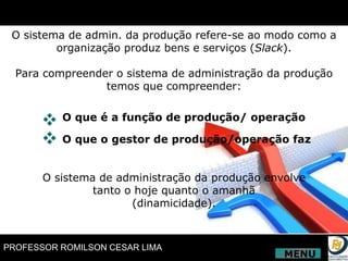 O sistema de admin. da produção refere-se ao modo como a organização produz bens e serviços ( Slack ). Para compreender o sistema de administração da produção temos que compreender: O sistema de administração da produção envolve tanto o hoje quanto o amanhã (dinamicidade). O que é a função de produção/ operação O que o gestor de produção/operação faz MENU 