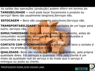As saídas das operações (produção) podem diferir em termos de: TANGIBILIDADE –  você pode tocar fisicamente o produto ou serviço? Bens são usualmente tangíveis;Serviços não. ESTOCAGEM –  Bens são usualmente estocáveis;Serviços não. TRANSPORTABILIDADE-  Bens são transportados de um lugar para outro, serviços não.  SIMULTANEIDADE-  Bens são produzidos, normalmente, antes do consumidor recebê-los; serviços são geralmente produzidos e consumidos ao mesmo tempo. CONTATO COM O CONSUMIDOR-  Na produção de bens o contato é pouco; na prestação de serviços é alto. QUALIDADE-  Bens são vistos, em termos de qualidade, pela própria qualidade deles. Em serviços a qualidade vista pelo cliente é um misto da qualidade real do serviço e do modo que o serviço é entregue ou posto ao cliente. MENU 