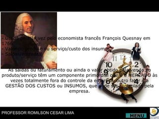 - Usada pela 1ª vez pelo economista francês François Quesnay em 1766. - Valor do produto ou serviço/custo dos insumos. - Saídas/entradas As saídas ou faturamento ou ainda o valor obtido pela venda do produto/serviço têm um componente primordial que é o MERCADO às vezes totalmente fora do controle da empresa, outro fator é a GESTÃO DOS CUSTOS ou INSUMOS, que pode ser controlado pela empresa. MENU 