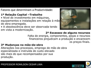 Fatores que determinam a Produtividade: 1º Relação Capital –Trabalho •  Nível de investimento em máquinas, equipamentos e instalações em relação à mão  de obra empregada. •  A obsolescência deve ser observada tendo  em vista a modernização. 2º Escassez de alguns recursos Falta de energia, componentes, peças e recursos financeiros prejudicam a produção e encarecem os preços finais. 3º Mudanças na mão-de-obra Alterações nos processos, emprego de mão de obra especializada e instruída de custo elevado são mais do que recompensados por sua produção. MENU 