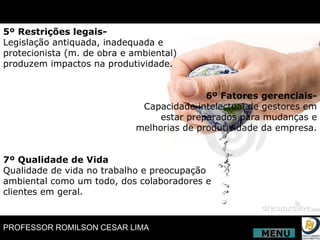 5º Restrições legais- Legislação antiquada, inadequada e protecionista (m. de obra e ambiental) produzem impactos na produtividade. 6º Fatores gerenciais- Capacidade intelectual de gestores em estar preparados para mudanças e melhorias de produtividade da empresa. 7º Qualidade de Vida Qualidade de vida no trabalho e preocupação ambiental como um todo, dos colaboradores e clientes em geral. MENU 