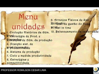 PROFESSOR ROMILSON CESAR LIMA Menu unidades 1. Evolução Histórica da Adm. Prod 2. Estratégia de Prod. e Operações 3. Sistema de Adm. da produção 4. Posição sist. de prod./operação 5. Produtividade 6. Sistema de produção 7. Ciclo e medida produtividade 8. Estratégias e competitividade 9. Arranjos Físicos de Sist. Produção 10. Tecn. de gestão do fluxo prod. 12. Balanceamento da capacidade 11. Just in time 