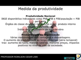 Produtividade Nacional IBGE disponibiliza indicadores como PNB, PIB e PIB/população = PIB per capita Órgãos de classe divulgam indicadores como: produto interno industrial, agrícola, etc. Índice de produtividade da mão-de-obra Produtividade de Organização Várias metodologias com vantagens e desvantagens. O aumento da produtividade ao longo do tempo (série temporal) traz: aumento do lucro, maiores salários, menores preços, impactos positivos no nível de vida da sociedade. Medida da produtividade MENU 