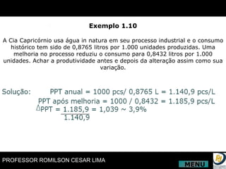 Exemplo 1.10 A Cia Capricórnio usa água in natura em seu processo industrial e o consumo histórico tem sido de 0,8765 litros por 1.000 unidades produzidas. Uma melhoria no processo reduziu o consumo para 0,8432 litros por 1.000 unidades. Achar a produtividade antes e depois da alteração assim como sua variação. MENU 