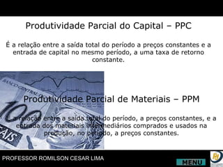 Produtividade Parcial do Capital – PPC É a relação entre a saída total do período a preços constantes e a entrada de capital no mesmo período, a uma taxa de retorno constante. Produtividade Parcial de Materiais – PPM É a relação entre a saída total do período, a preços constantes, e a entrada dos materiais intermediários comprados e usados na produção, no período, a preços constantes. MENU 