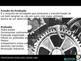 Função de Produção É o conjunto de atividades que conduzem a transformação de um bem tangível ou não em outro com maior utilidade, dentro de um determinado cenário. Evolução Pedra polida Ferramentas rudimentares Produção organizada – artesãos Ofícios ou profissões elementares Mestre Companheiro (meia-colher) Aprendiz (servente) Revolução Industrial MENU 