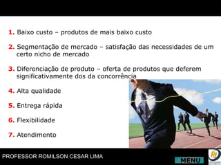 1.  Baixo custo – produtos de mais baixo custo 2.   Segmentação de mercado – satisfação das necessidades de um certo nicho de mercado 3.   Diferenciação de produto – oferta de produtos que deferem significativamente dos da concorrência 4.   Alta qualidade 5.   Entrega rápida 6.   Flexibilidade 7.   Atendimento MENU 
