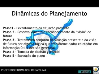 Passo1 -  Levantamento da situação presente Passo 2 –  Desenvolvimento e reconhecimento da “visão” de futuro Passo 3 -  Tratamento conjunto da situação presente e da visão de futuro por alguma lógica que transforme dados coletados em informação útil à decisão gerencial Passo 4 -  Tomada de decisão gerencial Passo 5 -  Execução do plano Dinâmicas do Planejamento MENU 