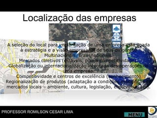 A seleção do local para implantação de uma empresa esta ligada à estratégia e a visão empresarial de seus dirigentes Multinacionais. Transnacionais. Mercados coletivos (estáveis, pouca competitividade). Globalização ou internacionalização integrada das operações de uma empresa. Competitividade e centros de excelência (conhecimento) Regionalização de produtos (adaptação a condições específicas de mercados locais – ambiente, cultura, legislação, ergonomia, etc). Localização das empresas MENU 
