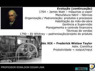 Evolução (continuação) 1764 – James Watt – máquinas a vapor Manufatura fabril – fábricas Organização / Padronização: produtos e processos Habilitação da mão-de-obra Gerência e Supervisão Planejamento e controle financeiro Técnicas de vendas 1790 – Eli Whitney – padronização/projeto do produto Séc XIX – Frederick Wislow Taylor Adm. Científica Produtividade = output/input MENU 