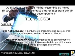 Qual seria o termo que melhor resumiria os meios (instrumentos ou ferramentas) empregados para atingir excelência de desempenho ?  TECNOLOGIA Definição : dos Antropólogos->  Conjunto de procedimentos que os seres humanos usam para resolver os seus problemas. dos Engenheiros->  Conjunto organizado de conhecimentos (científicos, empíricos ou intuitivos) passível de ser utilizado na produção de bens ou prestação de serviços. MENU 