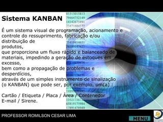 Sistema KANBAN É um sistema visual de programação, acionamento e controle do ressuprimento, fabricação e/ou distribuição de produtos, que proporciona um fluxo rápido e balanceado de materiais, impedindo a geração de estoques em excesso, bem como a propagação de problemas e desperdícios, através de um simples instrumento de sinalização (o KANBAN) que pode ser, por exemplo, um(a) : Cartão / Etiqueta / Placa / Área / Contenedor E-mail / Sirene. MENU 