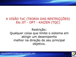 A VISÃO ToC (TEORIA DAS RESTRIÇÇÕES) Elo JIT - OPT - KAIZEN (TQC) Restrição: Qualquer coisa que limite o sistema em atingir um desempenho melhor na direção de seu principal objetivo. MENU 