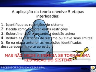 A aplicação da teoria envolve 5 etapas interligadas: 1.  Identifique as restrições do sistema 2.  Decida como explorar essas restrições 3.  Subordine todo o restante à decisão acima 4.  Reduza as restrições do sistema ou eleve seus limites 5.  Se na etapa anterior as restrições identificadas desaparecerem, volte ao estágio MAS NÃO DEIXE A INÉRCIA SE TORNAR UMA  RESTRIÇÃO DO SISTEMA MENU 