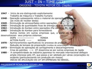 JUST - IN - TIME (JIT)  ORIGENS - TOYOTA MOTOR CO. (Japão) 1947   -  Início da era distinguindo explicitamente:  Trabalho de máquina e Trabalho humano 1948  -  Operação subseqüente retira o material da operação precedente  (ao invés de receber desta) 1949  -  Diminuição de almoxarifados entre operações 1955  -  Introdução de quantidades fixas de entrega para os fornecedores 1962  -  Introdução do Kanban entre operações (Pai da idéia: Mr. Ohno) 1965  -  Introdução do Kanban para fornecedores Outros  nomes  em  outras  empresas  que,  a  partir  da  TOYOTA,  desenvolveram  seus próprios sistemas:  DOPS  ------------------  HONDA ACTION PLATE  -----  NISSAN 1970  -  Aprimoramentos significativos no processo de produção  Redução de tempos de preparação  (moldes de estampagem retirados em 3 min) 1973  -  Eliminação de operações de carregamento e descarregamento Crise do petróleo  --->  JIT dissemina-se por outras empresas do Japão 1980  -  A competitividade da indústria japonesa no mercado internacional deflagra  ampla interesse pelo JIT, que passa a ser adotado por várias corporações no  ocidente (particularmente em produção em massa) INÍCIO DE APLICAÇÃO DO JIT EM EMPRESAS NO BRASIL. MENU 