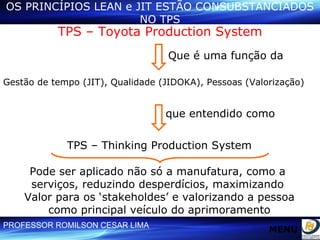 OS PRINCÍPIOS LEAN e JIT ESTÃO CONSUBSTANCIADOS NO TPS TPS – Toyota Production System Que é uma função da Gestão de tempo (JIT), Qualidade (JIDOKA), Pessoas (Valorização) TPS – Thinking Production System que entendido como Pode ser aplicado não só a manufatura, como a  serviços, reduzindo desperdícios, maximizando  Valor para os ‘stakeholdes’ e valorizando a pessoa como principal veículo do aprimoramento MENU 