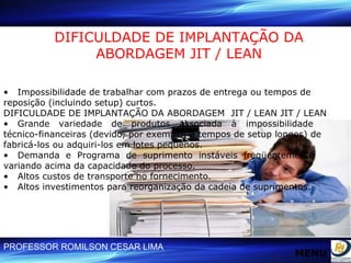DIFICULDADE DE IMPLANTAÇÃO DA ABORDAGEM JIT / LEAN •  Impossibilidade de trabalhar com prazos de entrega ou tempos de reposição (incluindo setup) curtos. DIFICULDADE DE IMPLANTAÇÃO DA ABORDAGEM  JIT / LEAN JIT / LEAN •  Grande  variedade  de  produtos  associada  à  impossibilidade  técnico-financeiras (devido, por exemplo, a tempos de setup longos) de fabricá-los ou adquiri-los em lotes pequenos. •  Demanda  e  Programa  de  suprimento  instáveis  freqüentemente  variando acima da capacidade do processo. •  Altos custos de transporte no fornecimento. •  Altos investimentos para reorganização da cadeia de suprimentos. MENU 