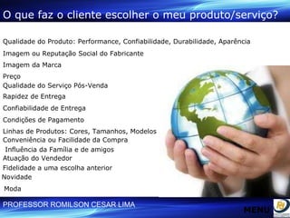 Qualidade do Produto: Performance, Confiabilidade, Durabilidade, Aparência Linhas de Produtos: Cores, Tamanhos, Modelos Condições de Pagamento Qualidade do Serviço Pós-Venda Rapidez de Entrega Confiabilidade de Entrega Imagem da Marca Novidade Moda Preço Influência da Família e de amigos Fidelidade a uma escolha anterior Atuação do Vendedor Imagem ou Reputação Social do Fabricante Conveniência ou Facilidade da Compra O que faz o cliente escolher o meu produto/serviço? MENU 