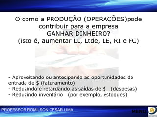O como a PRODUÇÃO (OPERAÇÕES)pode contribuir para a empresa GANHAR DINHEIRO? (isto é, aumentar LL, Ltde, LE, RI e FC) - Aproveitando ou antecipando as oportunidades de  entrada de $ (faturamento) - Reduzindo e retardando as saídas de $  (despesas) - Reduzindo inventário  (por exemplo, estoques) MENU 
